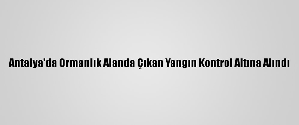 Antalya'da Ormanlık Alanda Çıkan Yangın Kontrol Altına Alındı