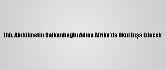 İhh, Abdülmetin Balkanlıoğlu Adına Afrika'da Okul İnşa Edecek