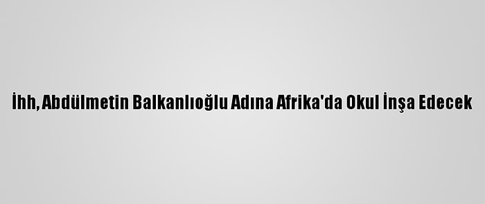 İhh, Abdülmetin Balkanlıoğlu Adına Afrika'da Okul İnşa Edecek