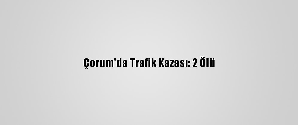 Çorum'da Trafik Kazası: 2 Ölü