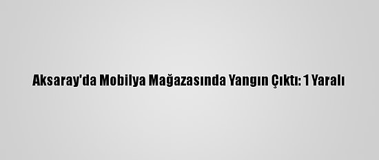 Aksaray'da Mobilya Mağazasında Yangın Çıktı: 1 Yaralı