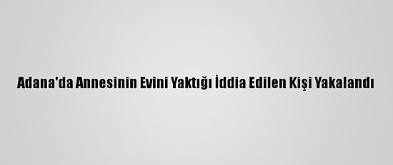 Adana'da Annesinin Evini Yaktığı İddia Edilen Kişi Yakalandı