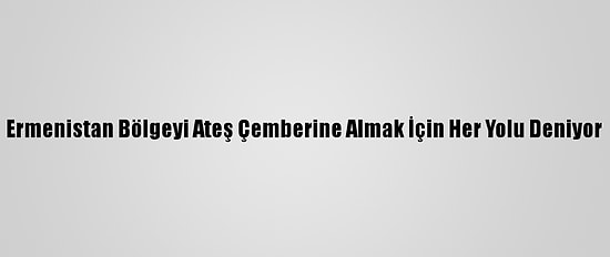 Ermenistan Bölgeyi Ateş Çemberine Almak İçin Her Yolu Deniyor