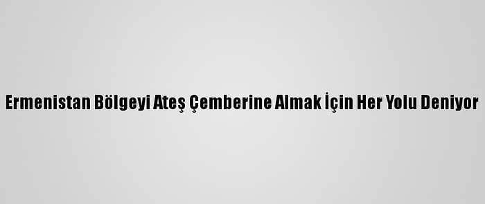 Ermenistan Bölgeyi Ateş Çemberine Almak İçin Her Yolu Deniyor