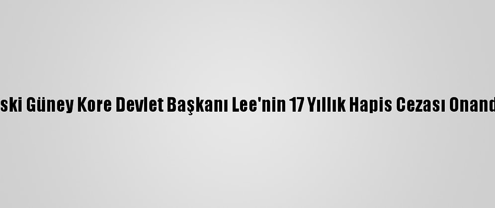 Eski Güney Kore Devlet Başkanı Lee'nin 17 Yıllık Hapis Cezası Onandı