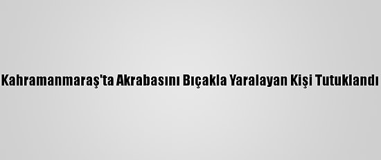 Kahramanmaraş'ta Akrabasını Bıçakla Yaralayan Kişi Tutuklandı