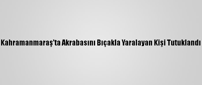 Kahramanmaraş'ta Akrabasını Bıçakla Yaralayan Kişi Tutuklandı