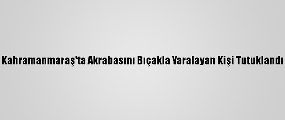 Kahramanmaraş'ta Akrabasını Bıçakla Yaralayan Kişi Tutuklandı