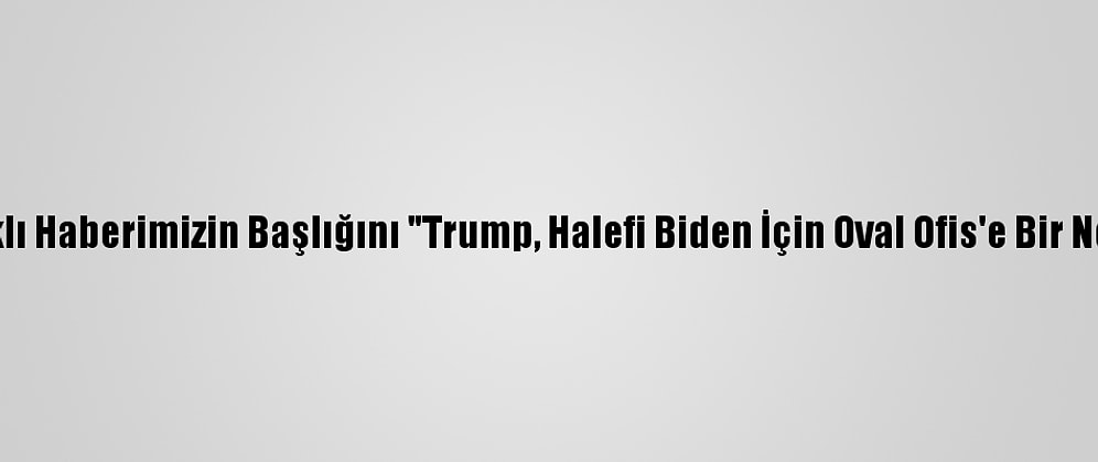 Düzeltme - "Trump, Selefi Biden İçin Oval Ofis'e Bir Not Bıraktı" Başlıklı Haberimizin Başlığını "Trump, Halefi Biden İçin Oval Ofis'e Bir Not Bıraktı" Şeklinde Düzeltip Yeniden Yayımlıyoruz. Saygılarımızla. Aa