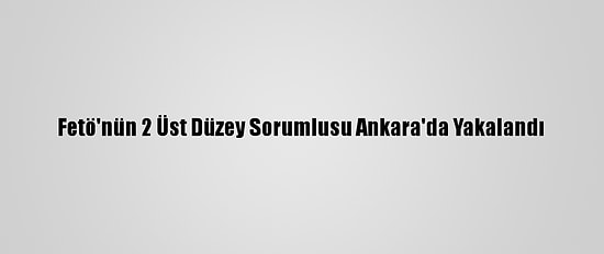 Fetö'nün 2 Üst Düzey Sorumlusu Ankara'da Yakalandı