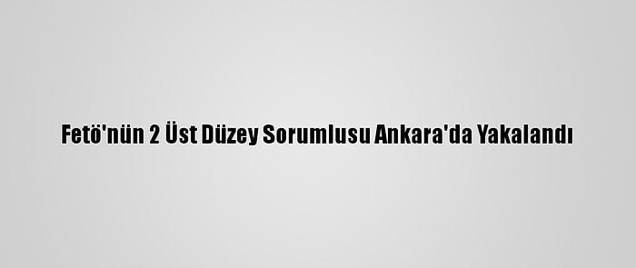 Fetö'nün 2 Üst Düzey Sorumlusu Ankara'da Yakalandı