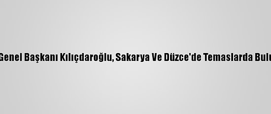 CHP Genel Başkanı Kılıçdaroğlu, Sakarya Ve Düzce'de Temaslarda Bulundu