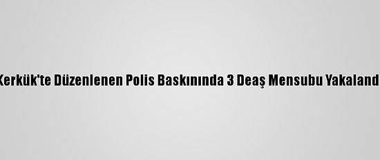 Kerkük'te Düzenlenen Polis Baskınında 3 Deaş Mensubu Yakalandı