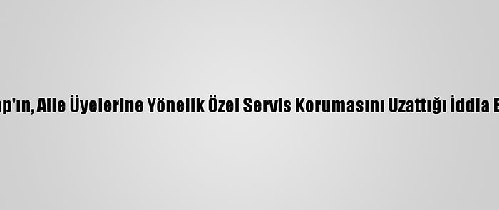 Trump'ın, Aile Üyelerine Yönelik Özel Servis Korumasını Uzattığı İddia Edildi