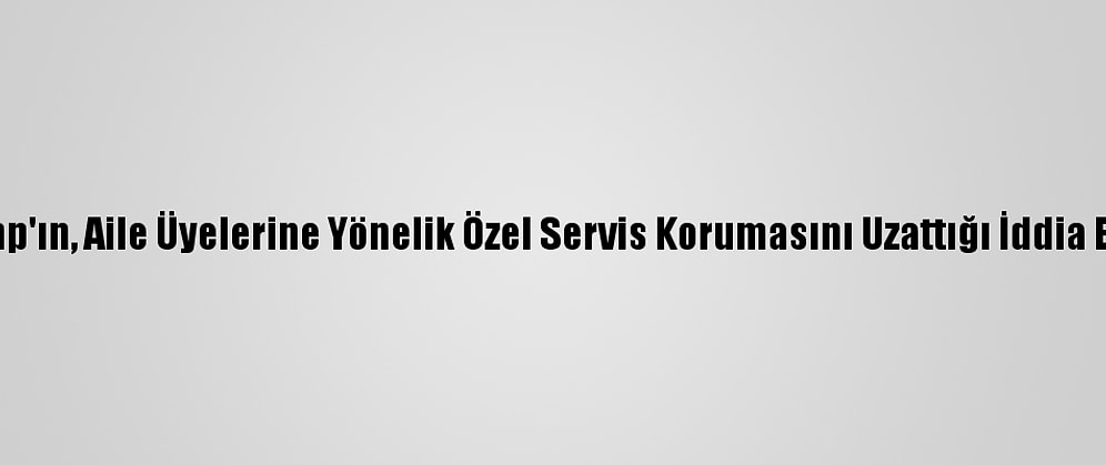 Trump'ın, Aile Üyelerine Yönelik Özel Servis Korumasını Uzattığı İddia Edildi