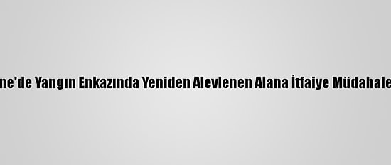 Edirne'de Yangın Enkazında Yeniden Alevlenen Alana İtfaiye Müdahale Etti