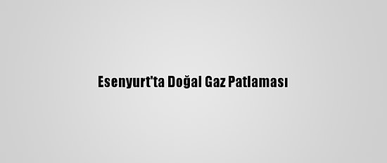Esenyurt'ta Doğal Gaz Patlaması