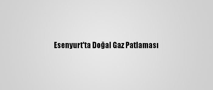 Esenyurt'ta Doğal Gaz Patlaması