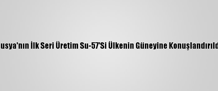 Rusya'nın İlk Seri Üretim Su-57'Si Ülkenin Güneyine Konuşlandırıldı