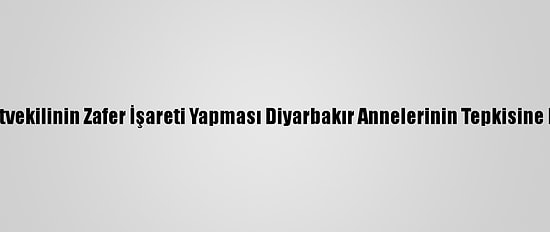 Hdp'li Milletvekilinin Zafer İşareti Yapması Diyarbakır Annelerinin Tepkisine Neden Oldu