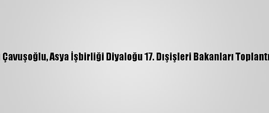 Dışişleri Bakanı Çavuşoğlu, Asya İşbirliği Diyaloğu 17. Dışişleri Bakanları Toplantısı'nda Konuştu: