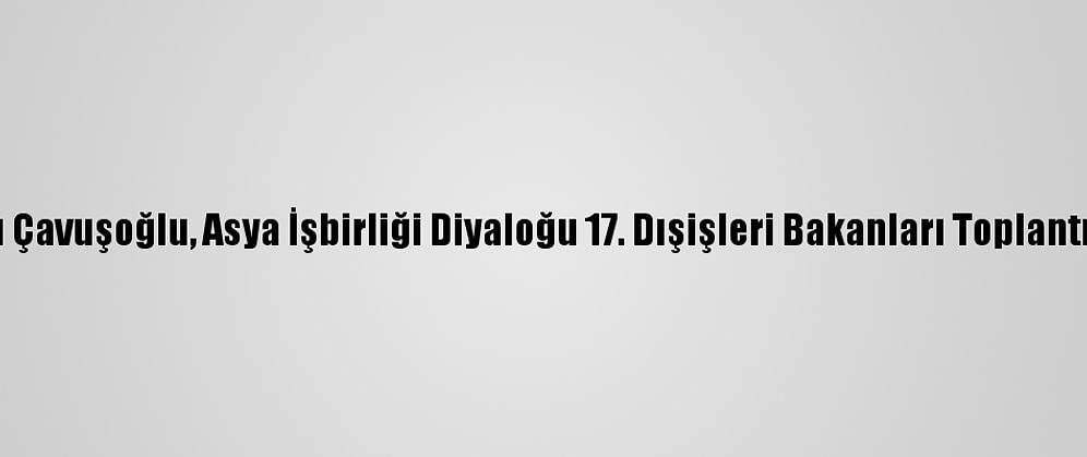 Dışişleri Bakanı Çavuşoğlu, Asya İşbirliği Diyaloğu 17. Dışişleri Bakanları Toplantısı'nda Konuştu: