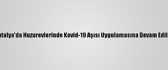 Antalya'da Huzurevlerinde Kovid-19 Aşısı Uygulamasına Devam Edildi