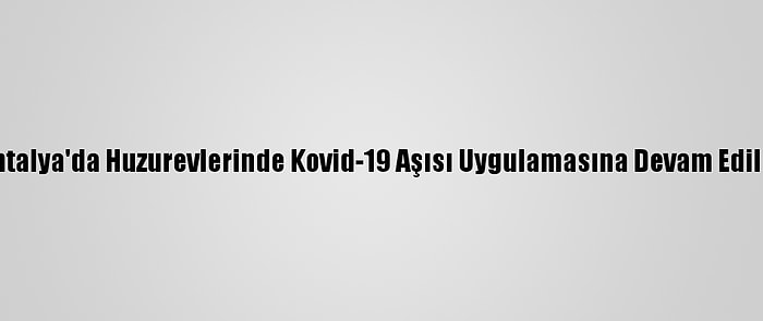 Antalya'da Huzurevlerinde Kovid-19 Aşısı Uygulamasına Devam Edildi