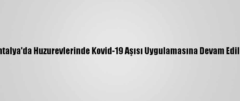 Antalya'da Huzurevlerinde Kovid-19 Aşısı Uygulamasına Devam Edildi