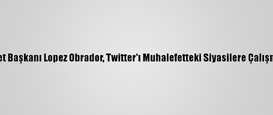 Meksika Devlet Başkanı Lopez Obrador, Twitter'ı Muhalefetteki Siyasilere Çalışmakla Suçladı