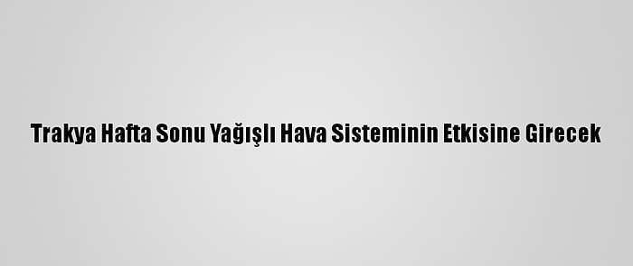 Trakya Hafta Sonu Yağışlı Hava Sisteminin Etkisine Girecek