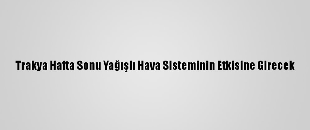 Trakya Hafta Sonu Yağışlı Hava Sisteminin Etkisine Girecek