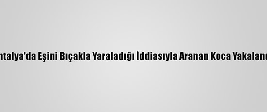 Antalya'da Eşini Bıçakla Yaraladığı İddiasıyla Aranan Koca Yakalandı