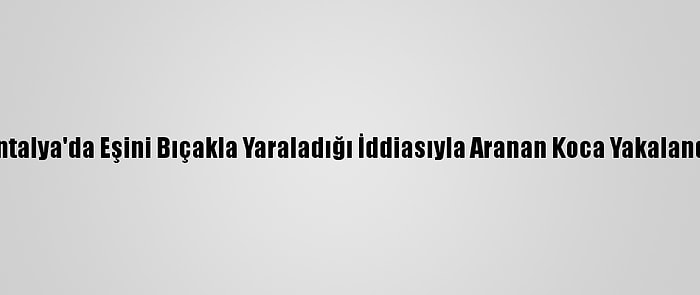 Antalya'da Eşini Bıçakla Yaraladığı İddiasıyla Aranan Koca Yakalandı