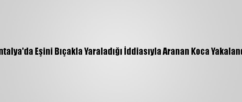Antalya'da Eşini Bıçakla Yaraladığı İddiasıyla Aranan Koca Yakalandı