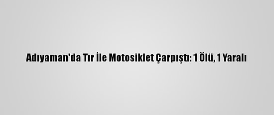 Adıyaman'da Tır İle Motosiklet Çarpıştı: 1 Ölü, 1 Yaralı