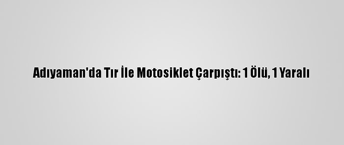 Adıyaman'da Tır İle Motosiklet Çarpıştı: 1 Ölü, 1 Yaralı