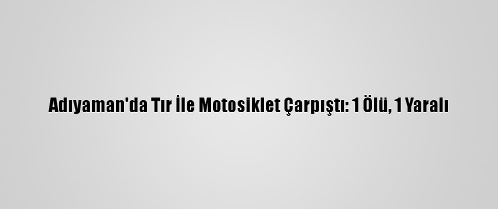 Adıyaman'da Tır İle Motosiklet Çarpıştı: 1 Ölü, 1 Yaralı