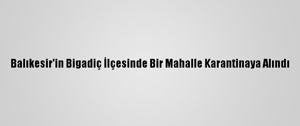 Balıkesir'in Bigadiç İlçesinde Bir Mahalle Karantinaya Alındı