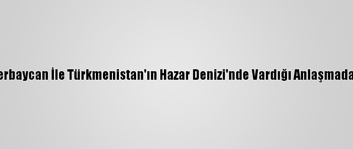 Türkiye, Azerbaycan İle Türkmenistan'ın Hazar Denizi'nde Vardığı Anlaşmadan Memnun