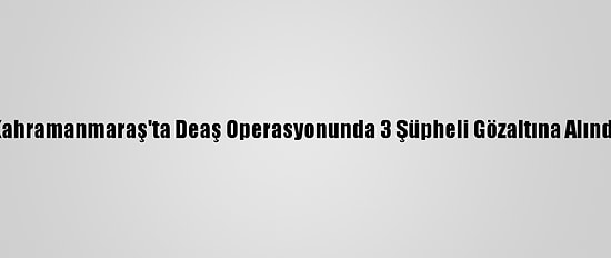 Kahramanmaraş'ta Deaş Operasyonunda 3 Şüpheli Gözaltına Alındı