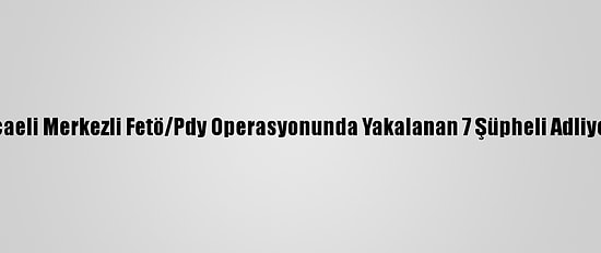 Kocaeli Merkezli Fetö/Pdy Operasyonunda Yakalanan 7 Şüpheli Adliyede