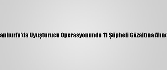 Şanlıurfa'da Uyuşturucu Operasyonunda 11 Şüpheli Gözaltına Alındı