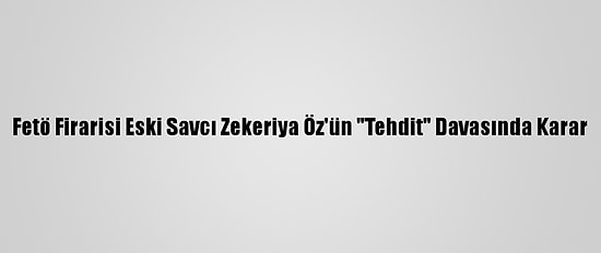 Fetö Firarisi Eski Savcı Zekeriya Öz'ün "Tehdit" Davasında Karar