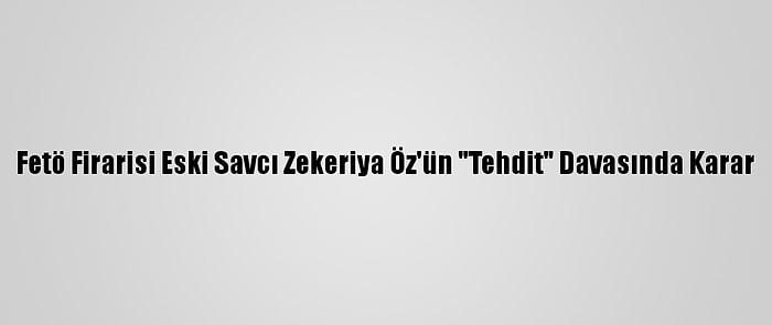 Fetö Firarisi Eski Savcı Zekeriya Öz'ün "Tehdit" Davasında Karar