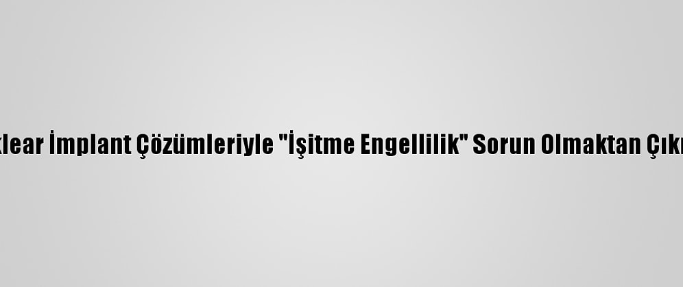 Koklear İmplant Çözümleriyle "İşitme Engellilik" Sorun Olmaktan Çıkıyor