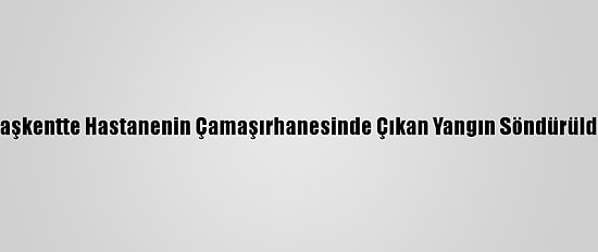 Başkentte Hastanenin Çamaşırhanesinde Çıkan Yangın Söndürüldü