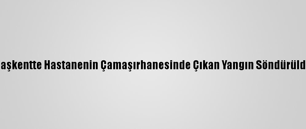 Başkentte Hastanenin Çamaşırhanesinde Çıkan Yangın Söndürüldü