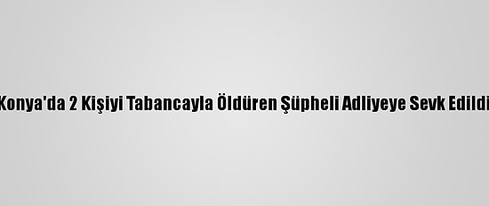 Konya'da 2 Kişiyi Tabancayla Öldüren Şüpheli Adliyeye Sevk Edildi