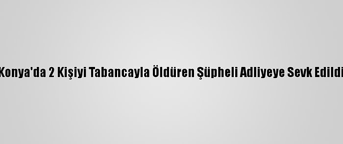 Konya'da 2 Kişiyi Tabancayla Öldüren Şüpheli Adliyeye Sevk Edildi